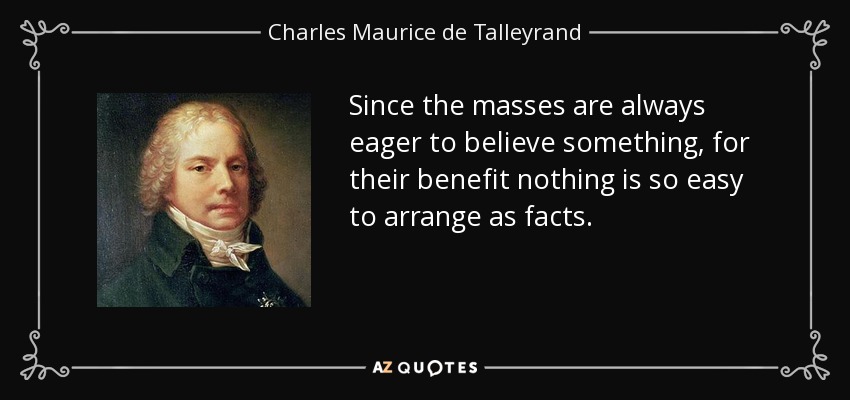 Since the masses are always eager to believe something, for their benefit nothing is so easy to arrange as facts. - Charles Maurice de Talleyrand