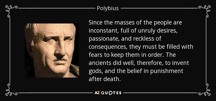 Since the masses of the people are inconstant, full of unruly desires, passionate, and reckless of consequences, they must be filled with fears to keep them in order. The ancients did well, therefore, to invent gods, and the belief in punishment after death. - Polybius