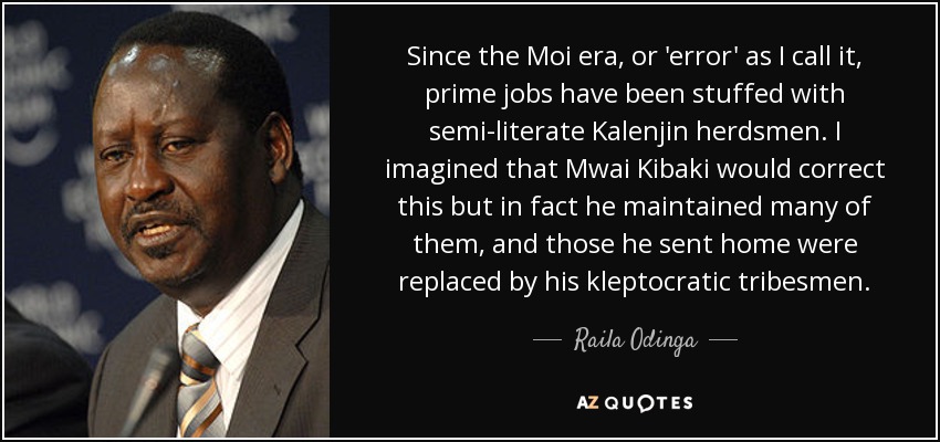 Since the Moi era, or 'error' as I call it, prime jobs have been stuffed with semi-literate Kalenjin herdsmen. I imagined that Mwai Kibaki would correct this but in fact he maintained many of them, and those he sent home were replaced by his kleptocratic tribesmen. - Raila Odinga