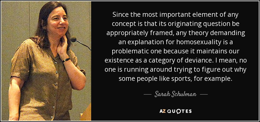 Since the most important element of any concept is that its originating question be appropriately framed, any theory demanding an explanation for homosexuality is a problematic one because it maintains our existence as a category of deviance. I mean, no one is running around trying to figure out why some people like sports, for example. - Sarah Schulman