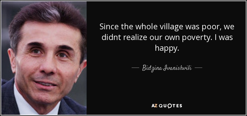 Since the whole village was poor, we didnt realize our own poverty. I was happy. - Bidzina Ivanishvili