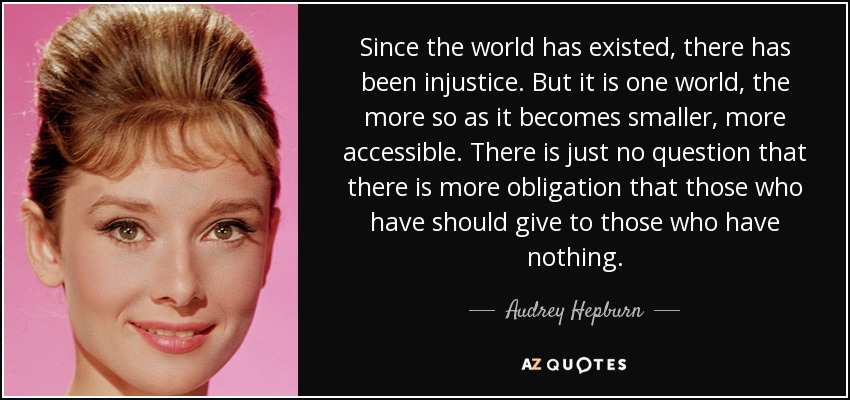 Since the world has existed, there has been injustice. But it is one world, the more so as it becomes smaller, more accessible. There is just no question that there is more obligation that those who have should give to those who have nothing. - Audrey Hepburn