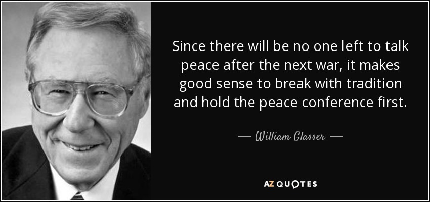 Since there will be no one left to talk peace after the next war, it makes good sense to break with tradition and hold the peace conference first. - William Glasser