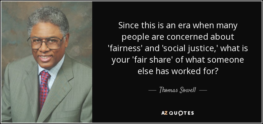 Since this is an era when many people are concerned about 'fairness' and 'social justice,' what is your 'fair share' of what someone else has worked for? - Thomas Sowell