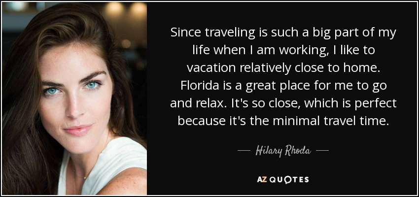 Since traveling is such a big part of my life when I am working, I like to vacation relatively close to home. Florida is a great place for me to go and relax. It's so close, which is perfect because it's the minimal travel time. - Hilary Rhoda