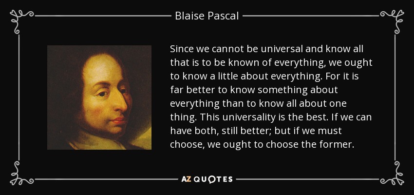 Since we cannot be universal and know all that is to be known of everything, we ought to know a little about everything. For it is far better to know something about everything than to know all about one thing. This universality is the best. If we can have both, still better; but if we must choose, we ought to choose the former. - Blaise Pascal