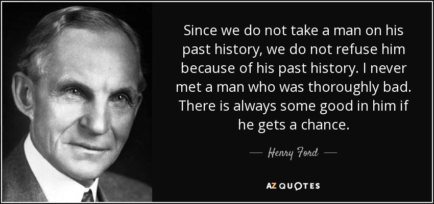 Since we do not take a man on his past history, we do not refuse him because of his past history. I never met a man who was thoroughly bad. There is always some good in him if he gets a chance. - Henry Ford