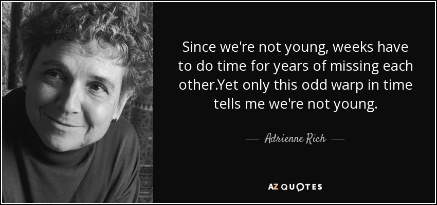 Since we're not young, weeks have to do time for years of missing each other.Yet only this odd warp in time tells me we're not young. - Adrienne Rich