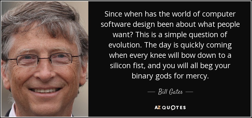 Since when has the world of computer software design been about what people want? This is a simple question of evolution. The day is quickly coming when every knee will bow down to a silicon fist, and you will all beg your binary gods for mercy. - Bill Gates