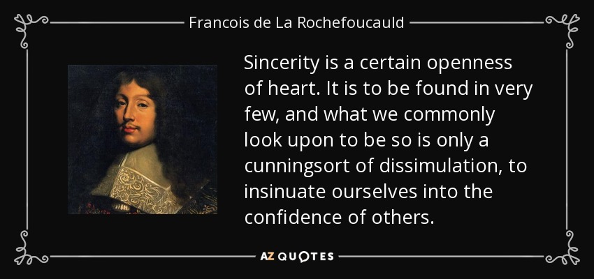 Sincerity is a certain openness of heart. It is to be found in very few, and what we commonly look upon to be so is only a cunningsort of dissimulation, to insinuate ourselves into the confidence of others. - Francois de La Rochefoucauld