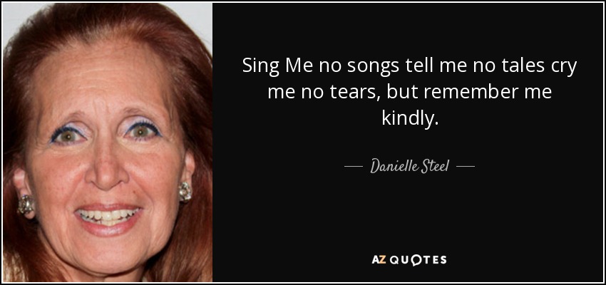 Sing Me no songs tell me no tales cry me no tears, but remember me kindly. - Danielle Steel
