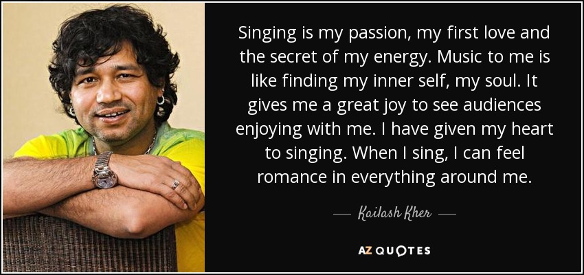 Singing is my passion, my first love and the secret of my energy. Music to me is like finding my inner self, my soul. It gives me a great joy to see audiences enjoying with me. I have given my heart to singing. When I sing, I can feel romance in everything around me. - Kailash Kher