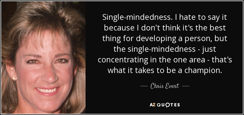 Single-mindedness. I hate to say it because I don't think it's the best thing for developing a person, but the single-mindedness - just concentrating in the one area - that's what it takes to be a champion. - Chris Evert