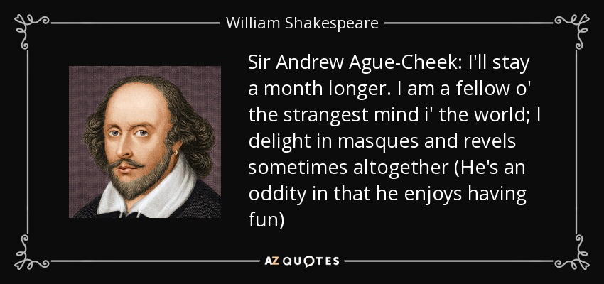 Sir Andrew Ague-Cheek: I'll stay a month longer. I am a fellow o' the strangest mind i' the world; I delight in masques and revels sometimes altogether (He's an oddity in that he enjoys having fun) - William Shakespeare