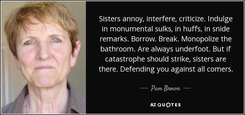 Sisters annoy, interfere, criticize. Indulge in monumental sulks, in huffs, in snide remarks. Borrow. Break. Monopolize the bathroom. Are always underfoot. But if catastrophe should strike, sisters are there. Defending you against all comers. - Pam Brown