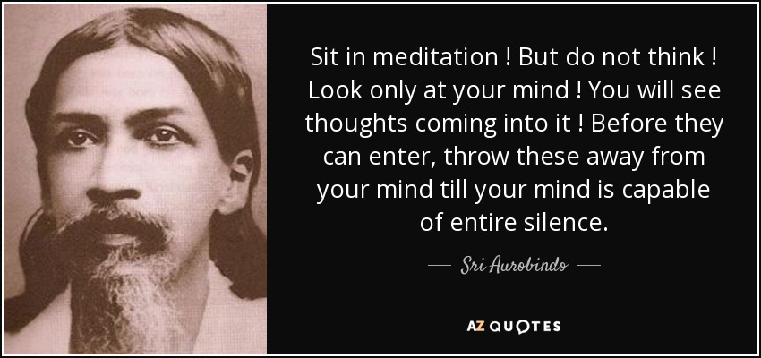 Sit in meditation ! But do not think ! Look only at your mind ! You will see thoughts coming into it ! Before they can enter, throw these away from your mind till your mind is capable of entire silence. - Sri Aurobindo