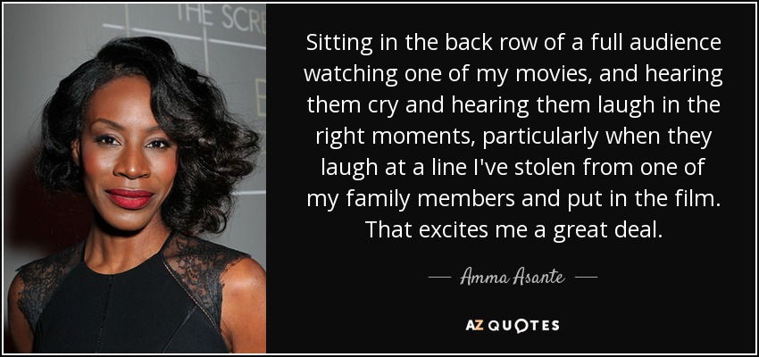 Sitting in the back row of a full audience watching one of my movies, and hearing them cry and hearing them laugh in the right moments, particularly when they laugh at a line I've stolen from one of my family members and put in the film. That excites me a great deal. - Amma Asante