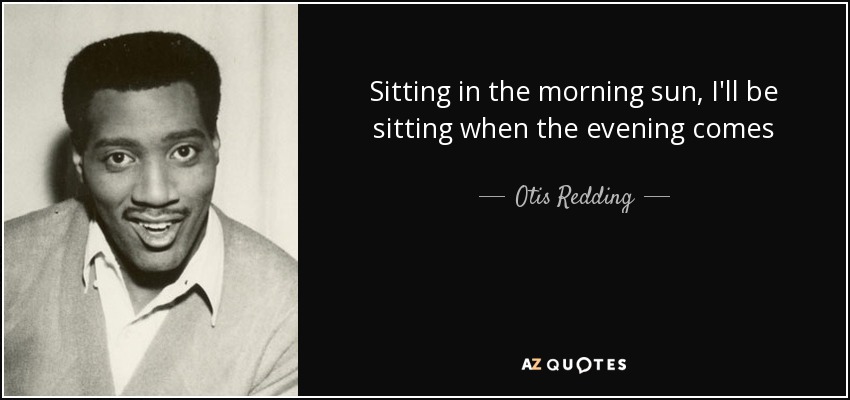 Sitting in the morning sun, I'll be sitting when the evening comes - Otis Redding