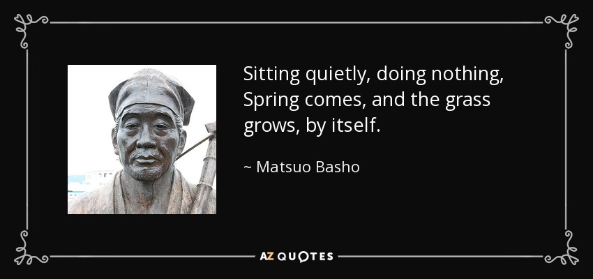 Sitting quietly, doing nothing, Spring comes, and the grass grows, by itself. - Matsuo Basho