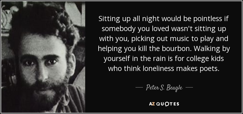Sitting up all night would be pointless if somebody you loved wasn't sitting up with you, picking out music to play and helping you kill the bourbon. Walking by yourself in the rain is for college kids who think loneliness makes poets. - Peter S. Beagle