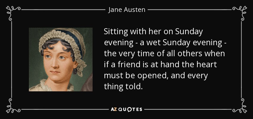 Sitting with her on Sunday evening - a wet Sunday evening - the very time of all others when if a friend is at hand the heart must be opened, and every thing told. - Jane Austen