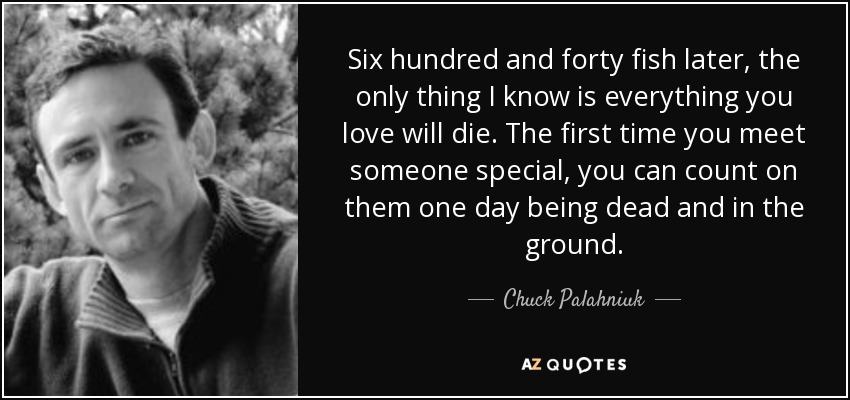 Six hundred and forty fish later, the only thing I know is everything you love will die. The first time you meet someone special, you can count on them one day being dead and in the ground. - Chuck Palahniuk