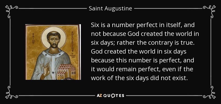 Six is a number perfect in itself, and not because God created the world in six days; rather the contrary is true. God created the world in six days because this number is perfect, and it would remain perfect, even if the work of the six days did not exist. - Saint Augustine