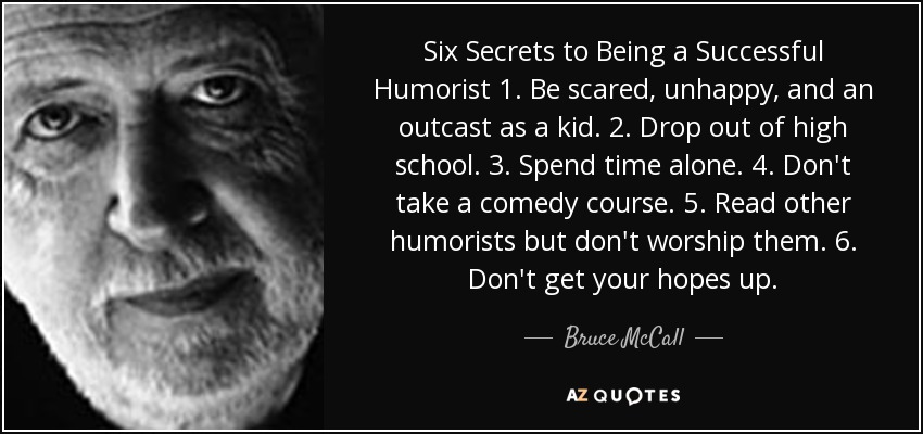 Six Secrets to Being a Successful Humorist 1. Be scared, unhappy, and an outcast as a kid. 2. Drop out of high school. 3. Spend time alone. 4. Don't take a comedy course. 5. Read other humorists but don't worship them. 6. Don't get your hopes up. - Bruce McCall