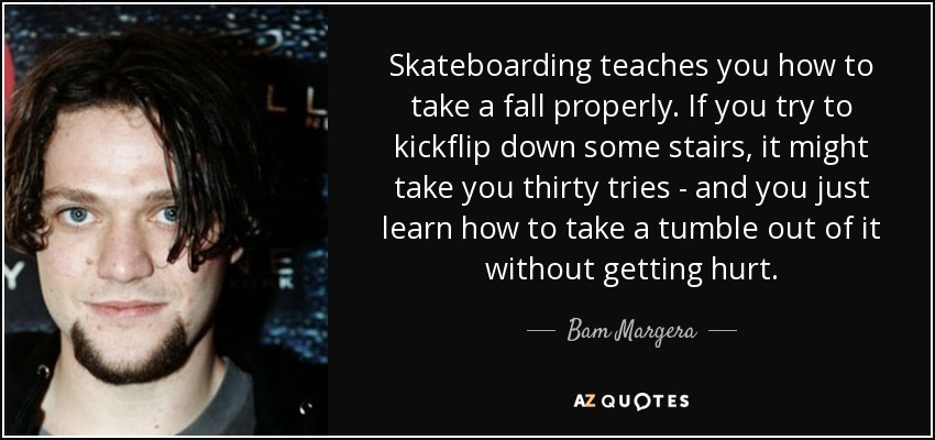 Skateboarding teaches you how to take a fall properly. If you try to kickflip down some stairs, it might take you thirty tries - and you just learn how to take a tumble out of it without getting hurt. - Bam Margera