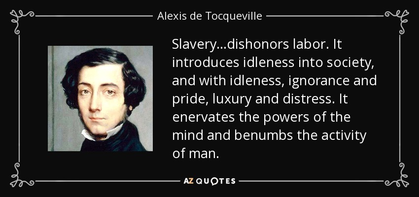 Slavery...dishonors labor. It introduces idleness into society, and with idleness, ignorance and pride, luxury and distress. It enervates the powers of the mind and benumbs the activity of man. - Alexis de Tocqueville