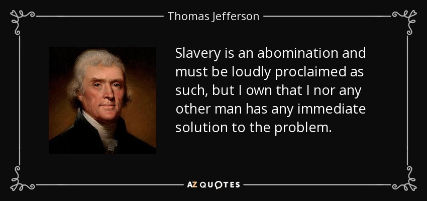 Slavery is an abomination and must be loudly proclaimed as such, but I own that I nor any other man has any immediate solution to the problem. - Thomas Jefferson