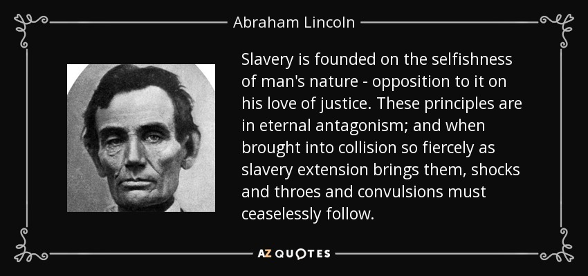Slavery is founded on the selfishness of man's nature - opposition to it on his love of justice. These principles are in eternal antagonism; and when brought into collision so fiercely as slavery extension brings them, shocks and throes and convulsions must ceaselessly follow. - Abraham Lincoln