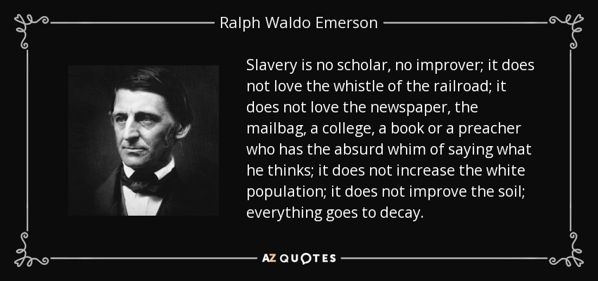 Slavery is no scholar, no improver; it does not love the whistle of the railroad; it does not love the newspaper, the mailbag, a college, a book or a preacher who has the absurd whim of saying what he thinks; it does not increase the white population; it does not improve the soil; everything goes to decay. - Ralph Waldo Emerson