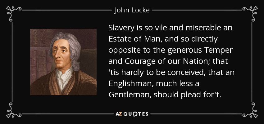 Slavery is so vile and miserable an Estate of Man, and so directly opposite to the generous Temper and Courage of our Nation; that 'tis hardly to be conceived, that an Englishman, much less a Gentleman, should plead for't. - John Locke