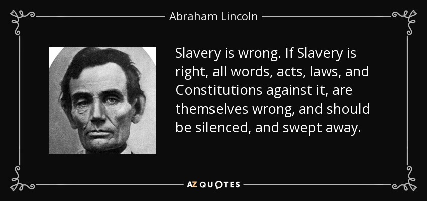 Slavery is wrong. If Slavery is right, all words, acts, laws, and Constitutions against it, are themselves wrong, and should be silenced, and swept away. - Abraham Lincoln