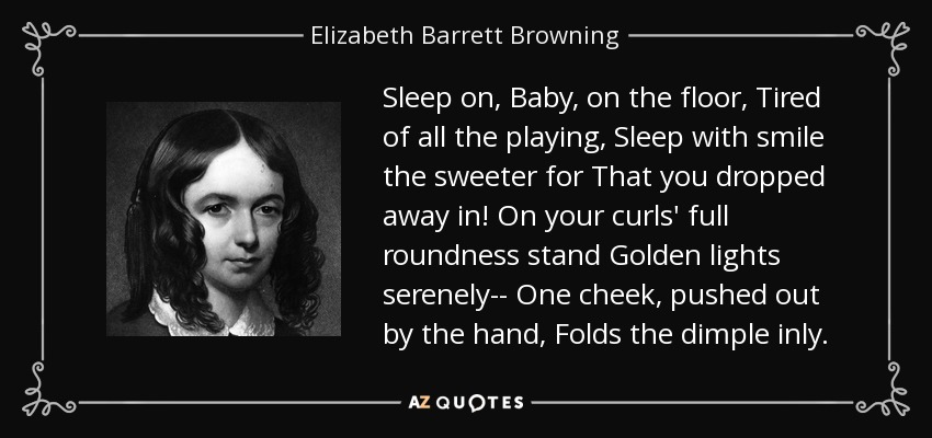 Sleep on, Baby, on the floor, Tired of all the playing, Sleep with smile the sweeter for That you dropped away in! On your curls' full roundness stand Golden lights serenely-- One cheek, pushed out by the hand, Folds the dimple inly. - Elizabeth Barrett Browning