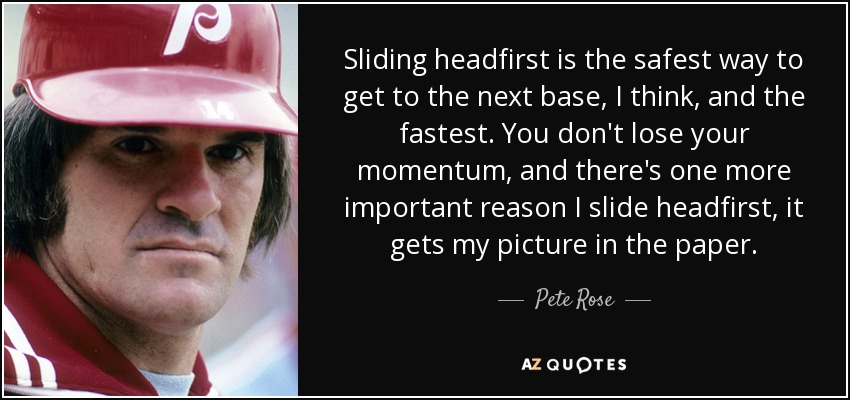 Sliding headfirst is the safest way to get to the next base, I think, and the fastest. You don't lose your momentum, and there's one more important reason I slide headfirst, it gets my picture in the paper. - Pete Rose