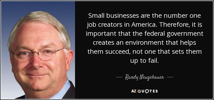 Small businesses are the number one job creators in America. Therefore, it is important that the federal government creates an environment that helps them succeed, not one that sets them up to fail. - Randy Neugebauer