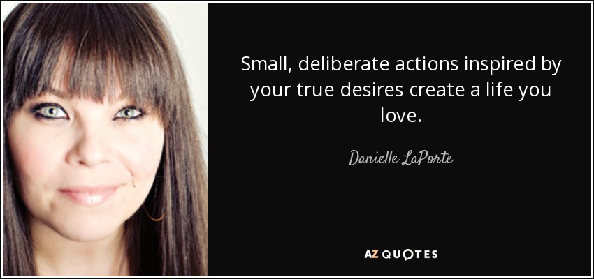Small, deliberate actions inspired by your true desires create a life you love. - Danielle LaPorte