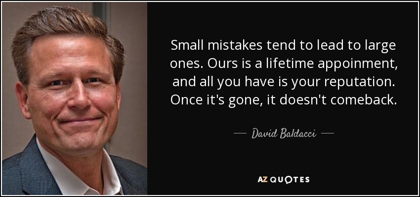Small mistakes tend to lead to large ones. Ours is a lifetime appoinment, and all you have is your reputation. Once it's gone, it doesn't comeback. - David Baldacci