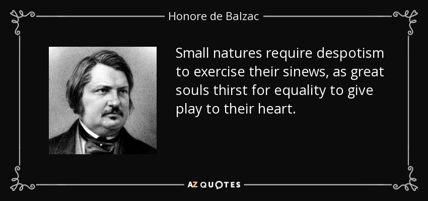 Small natures require despotism to exercise their sinews, as great souls thirst for equality to give play to their heart. - Honore de Balzac