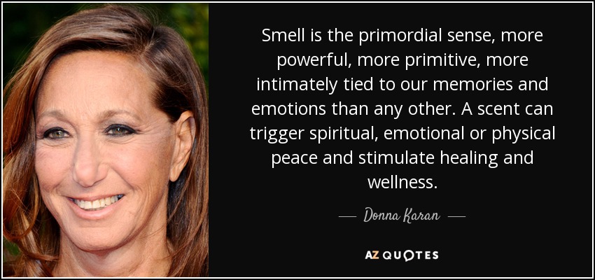 Smell is the primordial sense, more powerful, more primitive, more intimately tied to our memories and emotions than any other. A scent can trigger spiritual, emotional or physical peace and stimulate healing and wellness. - Donna Karan