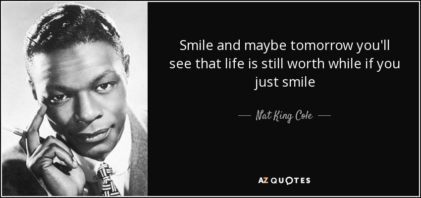 Smile and maybe tomorrow you'll see that life is still worth while if you just smile - Nat King Cole