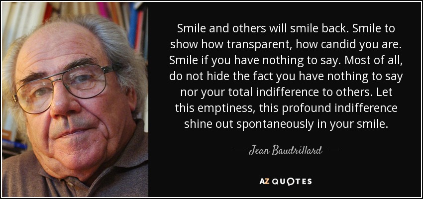 Smile and others will smile back. Smile to show how transparent, how candid you are. Smile if you have nothing to say. Most of all, do not hide the fact you have nothing to say nor your total indifference to others. Let this emptiness, this profound indifference shine out spontaneously in your smile. - Jean Baudrillard