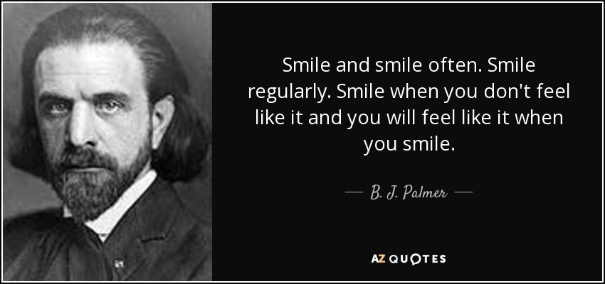 Smile and smile often. Smile regularly. Smile when you don't feel like it and you will feel like it when you smile. - B. J. Palmer