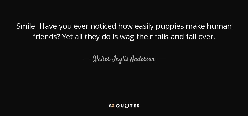 Smile. Have you ever noticed how easily puppies make human friends? Yet all they do is wag their tails and fall over. - Walter Inglis Anderson