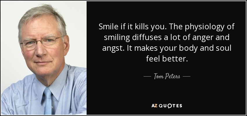 Smile if it kills you. The physiology of smiling diffuses a lot of anger and angst. It makes your body and soul feel better. - Tom Peters