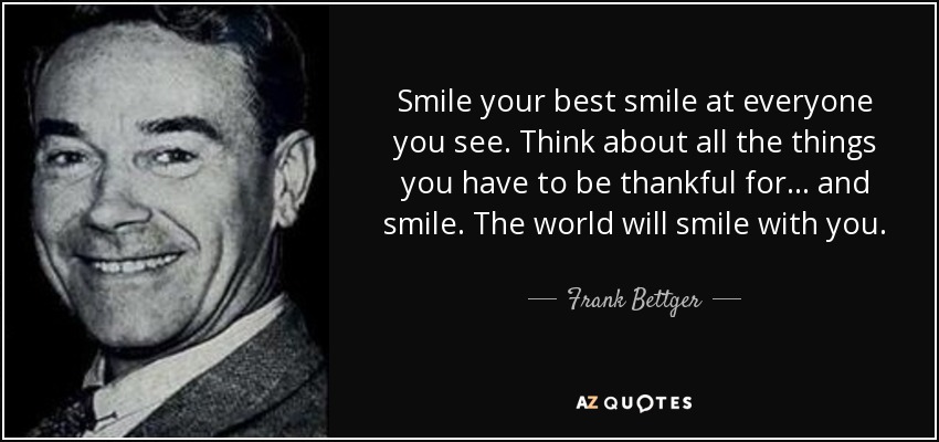 Smile your best smile at everyone you see. Think about all the things you have to be thankful for... and smile. The world will smile with you. - Frank Bettger