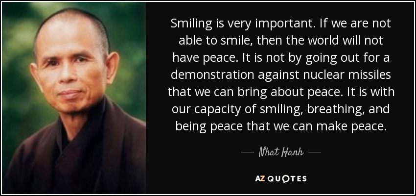 Smiling is very important. If we are not able to smile, then the world will not have peace. It is not by going out for a demonstration against nuclear missiles that we can bring about peace. It is with our capacity of smiling, breathing, and being peace that we can make peace. - Nhat Hanh