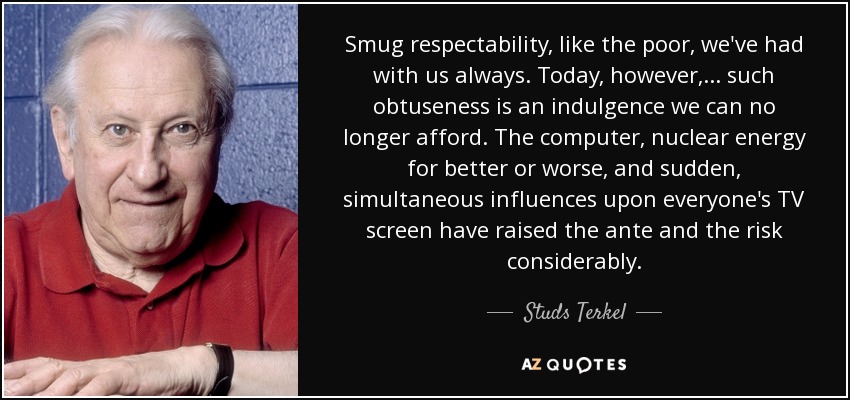 Smug respectability, like the poor, we've had with us always. Today, however, ... such obtuseness is an indulgence we can no longer afford. The computer, nuclear energy for better or worse, and sudden, simultaneous influences upon everyone's TV screen have raised the ante and the risk considerably. - Studs Terkel